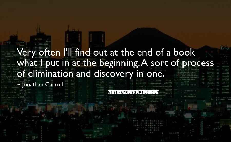 Jonathan Carroll Quotes: Very often I'll find out at the end of a book what I put in at the beginning. A sort of process of elimination and discovery in one.