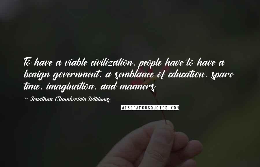 Jonathan Chamberlain Williams Quotes: To have a viable civilization, people have to have a benign government, a semblance of education, spare time, imagination, and manners