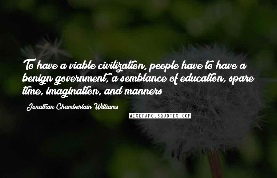 Jonathan Chamberlain Williams Quotes: To have a viable civilization, people have to have a benign government, a semblance of education, spare time, imagination, and manners