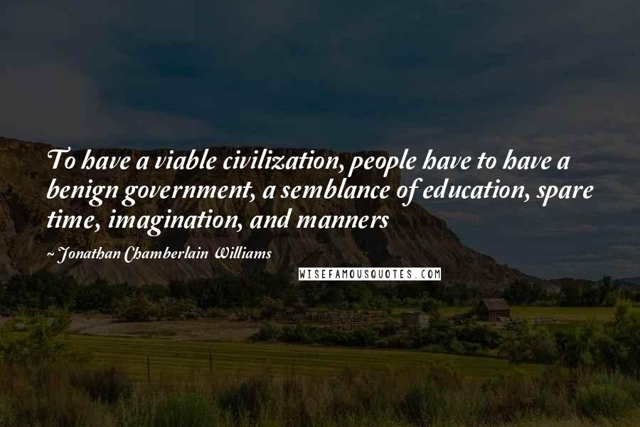 Jonathan Chamberlain Williams Quotes: To have a viable civilization, people have to have a benign government, a semblance of education, spare time, imagination, and manners