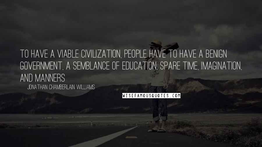 Jonathan Chamberlain Williams Quotes: To have a viable civilization, people have to have a benign government, a semblance of education, spare time, imagination, and manners