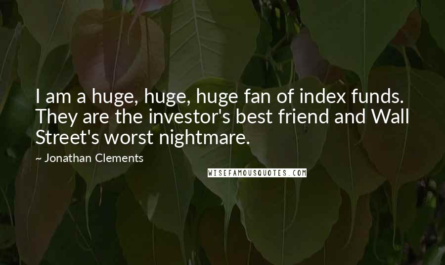 Jonathan Clements Quotes: I am a huge, huge, huge fan of index funds. They are the investor's best friend and Wall Street's worst nightmare.