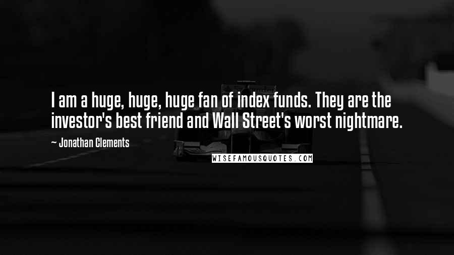 Jonathan Clements Quotes: I am a huge, huge, huge fan of index funds. They are the investor's best friend and Wall Street's worst nightmare.