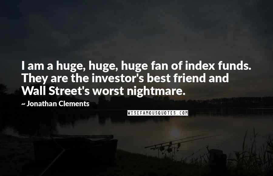 Jonathan Clements Quotes: I am a huge, huge, huge fan of index funds. They are the investor's best friend and Wall Street's worst nightmare.