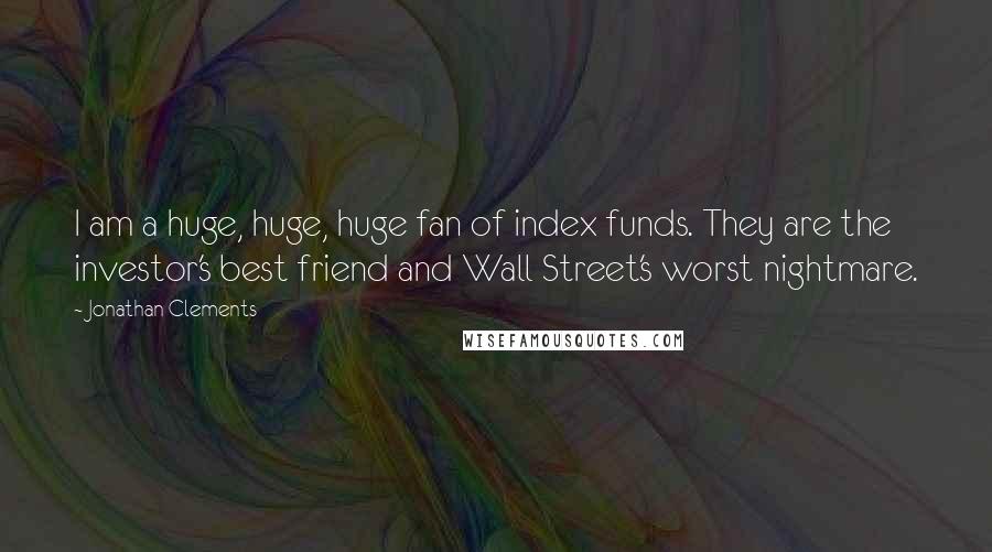 Jonathan Clements Quotes: I am a huge, huge, huge fan of index funds. They are the investor's best friend and Wall Street's worst nightmare.