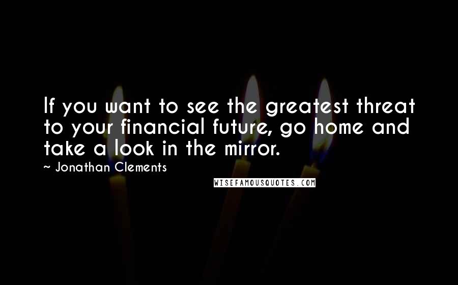 Jonathan Clements Quotes: If you want to see the greatest threat to your financial future, go home and take a look in the mirror.