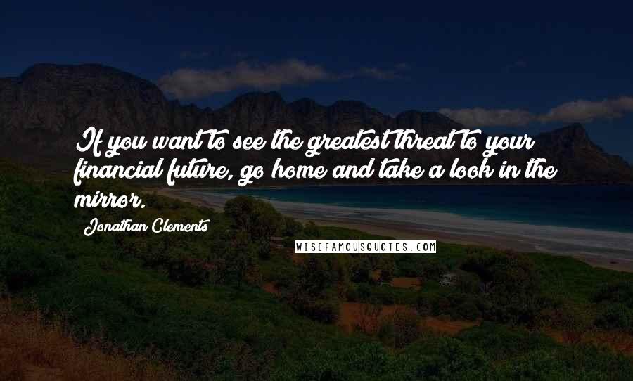 Jonathan Clements Quotes: If you want to see the greatest threat to your financial future, go home and take a look in the mirror.