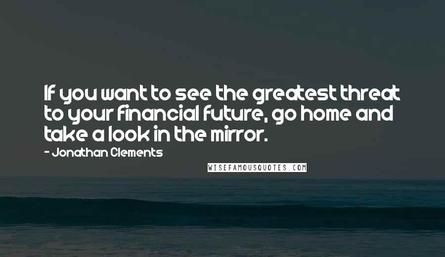 Jonathan Clements Quotes: If you want to see the greatest threat to your financial future, go home and take a look in the mirror.