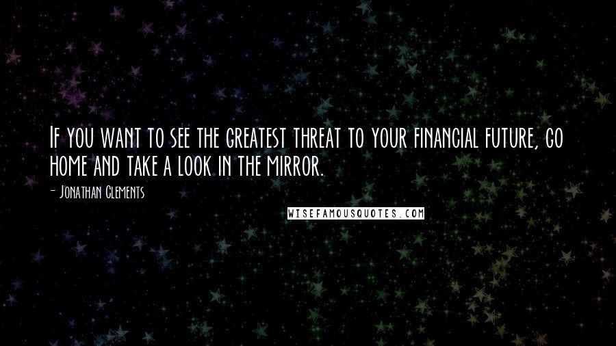 Jonathan Clements Quotes: If you want to see the greatest threat to your financial future, go home and take a look in the mirror.