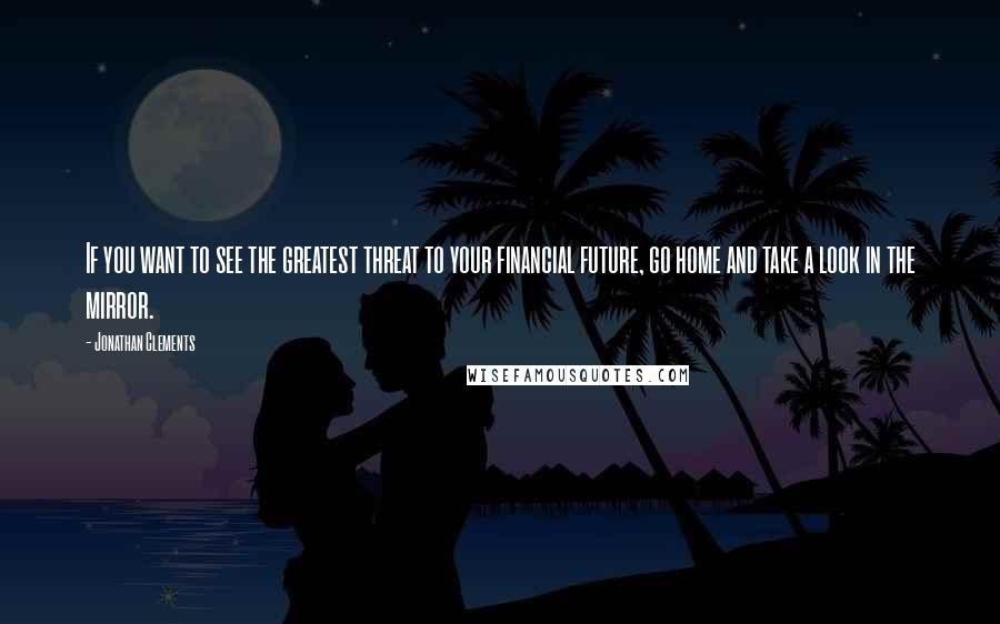 Jonathan Clements Quotes: If you want to see the greatest threat to your financial future, go home and take a look in the mirror.