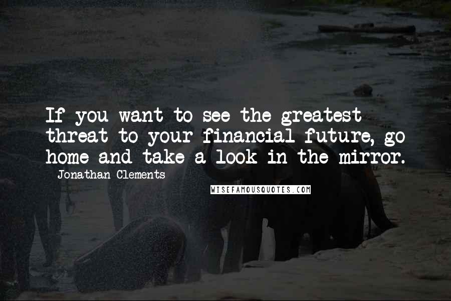 Jonathan Clements Quotes: If you want to see the greatest threat to your financial future, go home and take a look in the mirror.