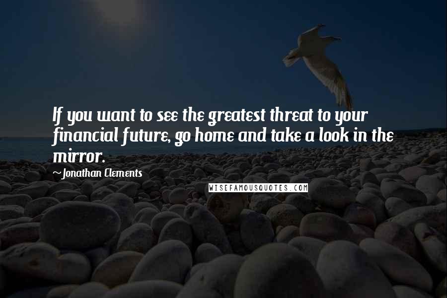 Jonathan Clements Quotes: If you want to see the greatest threat to your financial future, go home and take a look in the mirror.