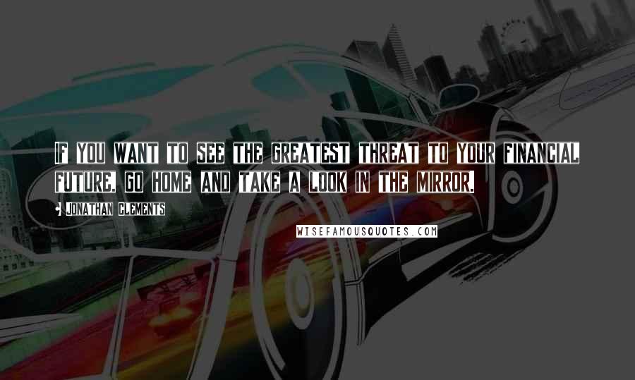 Jonathan Clements Quotes: If you want to see the greatest threat to your financial future, go home and take a look in the mirror.