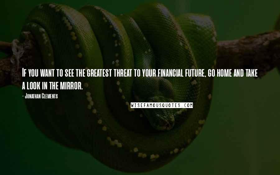 Jonathan Clements Quotes: If you want to see the greatest threat to your financial future, go home and take a look in the mirror.