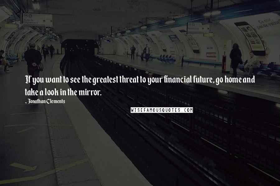 Jonathan Clements Quotes: If you want to see the greatest threat to your financial future, go home and take a look in the mirror.