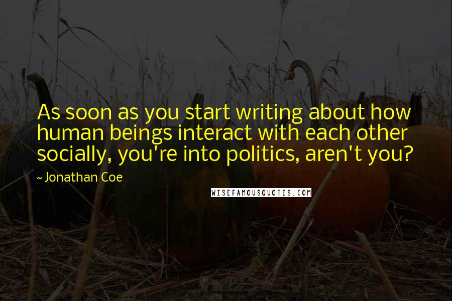 Jonathan Coe Quotes: As soon as you start writing about how human beings interact with each other socially, you're into politics, aren't you?