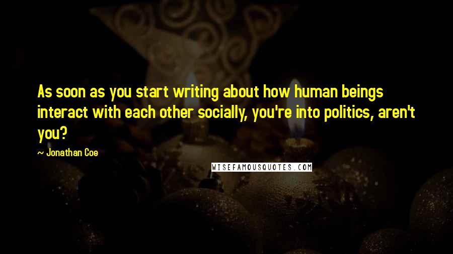 Jonathan Coe Quotes: As soon as you start writing about how human beings interact with each other socially, you're into politics, aren't you?