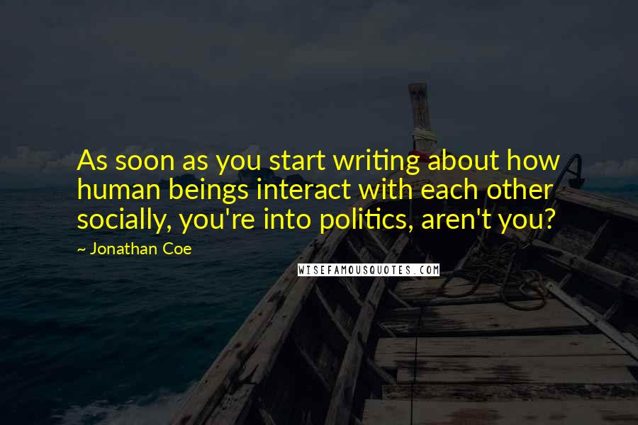 Jonathan Coe Quotes: As soon as you start writing about how human beings interact with each other socially, you're into politics, aren't you?