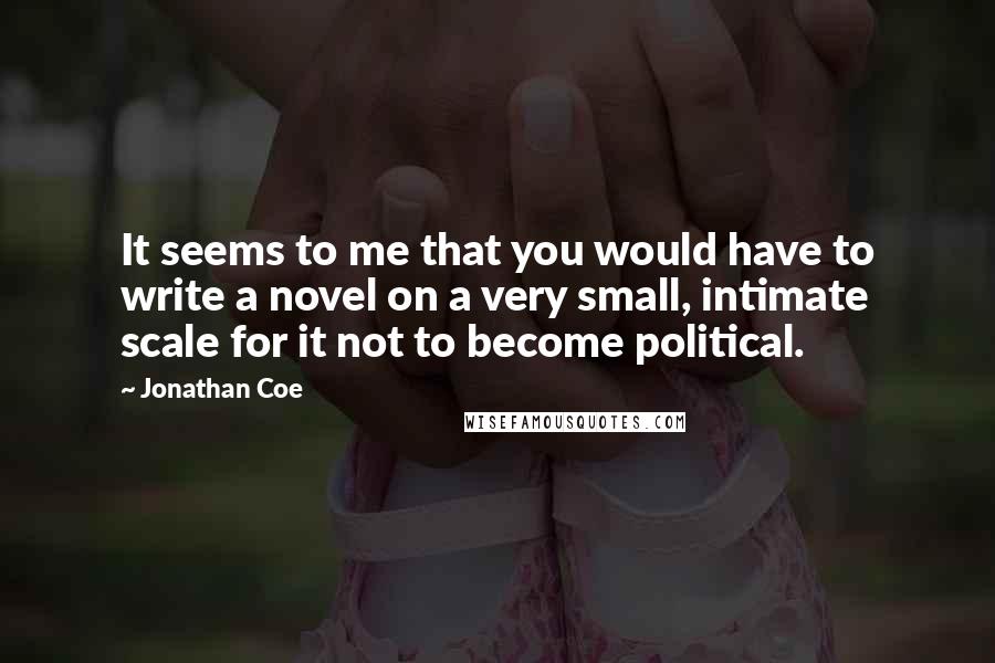 Jonathan Coe Quotes: It seems to me that you would have to write a novel on a very small, intimate scale for it not to become political.