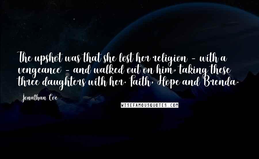 Jonathan Coe Quotes: The upshot was that she lost her religion - with a vengeance - and walked out on him, taking these three daughters with her. Faith, Hope and Brenda.