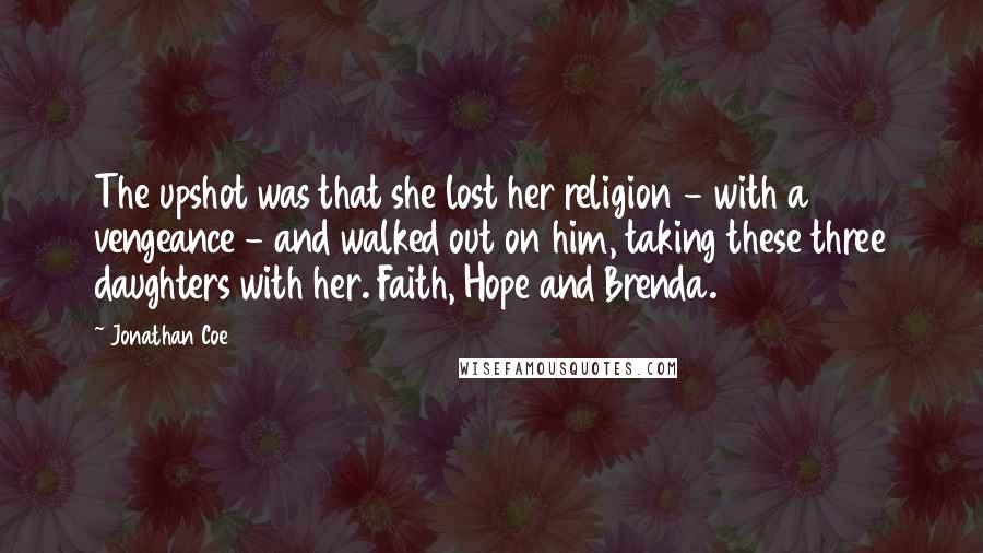 Jonathan Coe Quotes: The upshot was that she lost her religion - with a vengeance - and walked out on him, taking these three daughters with her. Faith, Hope and Brenda.