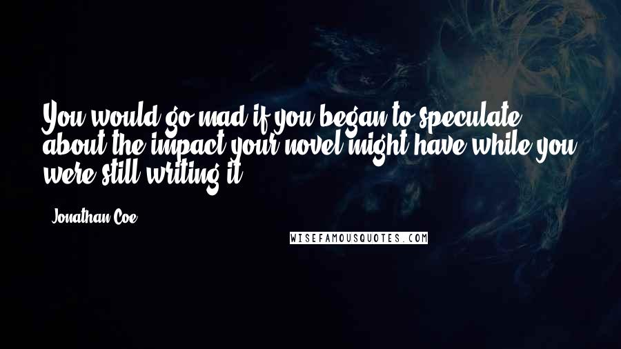 Jonathan Coe Quotes: You would go mad if you began to speculate about the impact your novel might have while you were still writing it.