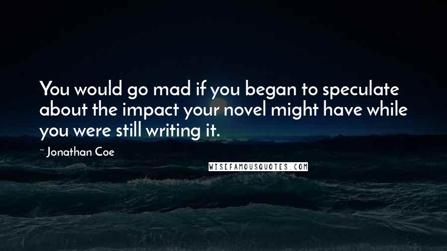 Jonathan Coe Quotes: You would go mad if you began to speculate about the impact your novel might have while you were still writing it.
