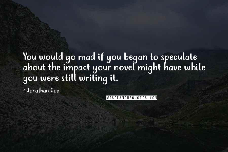 Jonathan Coe Quotes: You would go mad if you began to speculate about the impact your novel might have while you were still writing it.