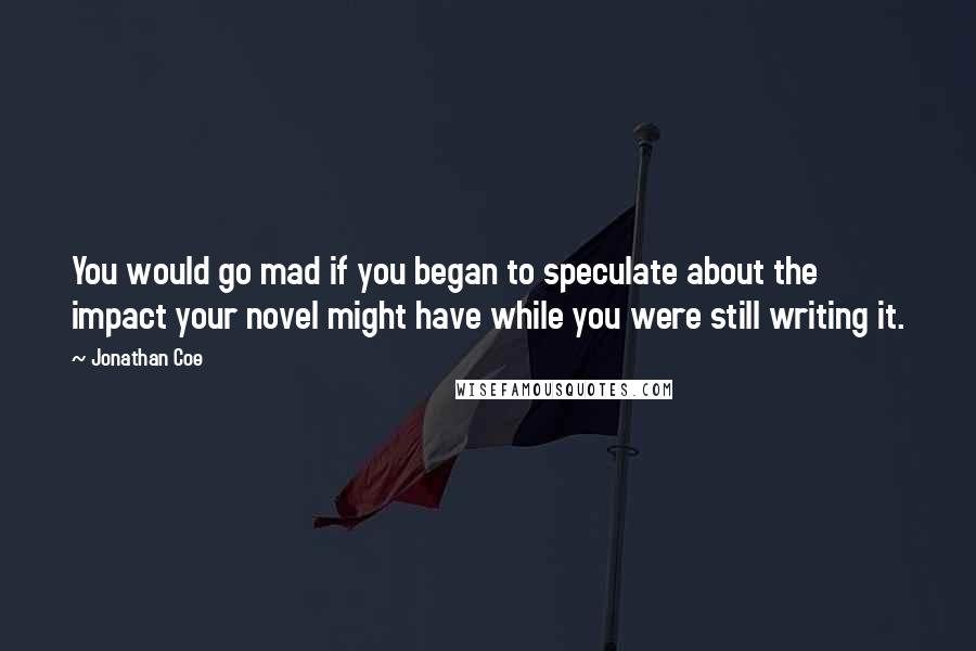 Jonathan Coe Quotes: You would go mad if you began to speculate about the impact your novel might have while you were still writing it.