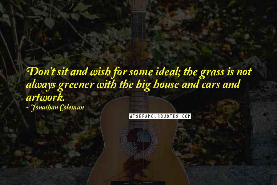 Jonathan Coleman Quotes: Don't sit and wish for some ideal; the grass is not always greener with the big house and cars and artwork.