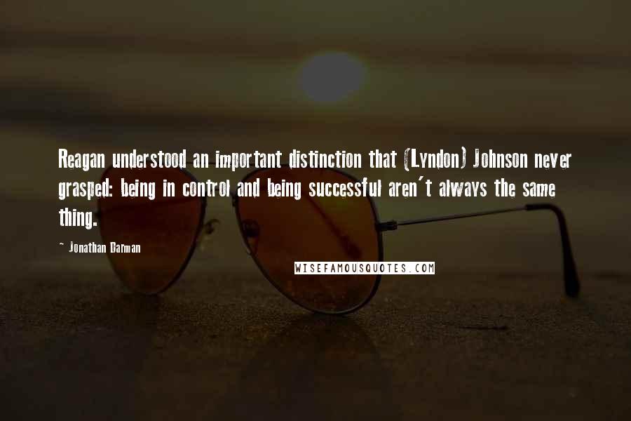 Jonathan Darman Quotes: Reagan understood an important distinction that (Lyndon) Johnson never grasped: being in control and being successful aren't always the same thing.