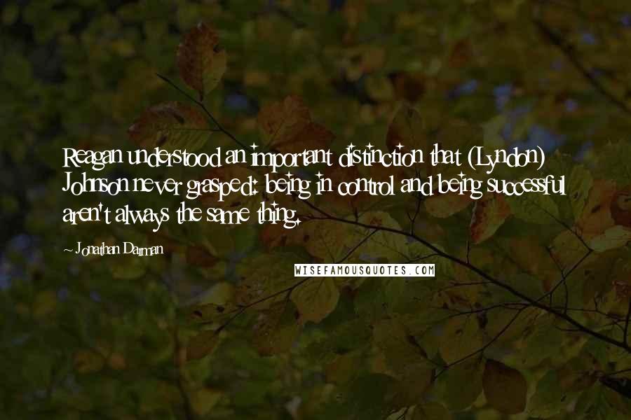 Jonathan Darman Quotes: Reagan understood an important distinction that (Lyndon) Johnson never grasped: being in control and being successful aren't always the same thing.