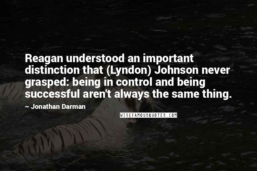 Jonathan Darman Quotes: Reagan understood an important distinction that (Lyndon) Johnson never grasped: being in control and being successful aren't always the same thing.