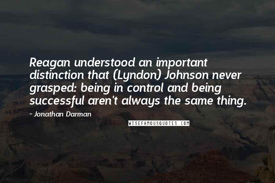 Jonathan Darman Quotes: Reagan understood an important distinction that (Lyndon) Johnson never grasped: being in control and being successful aren't always the same thing.