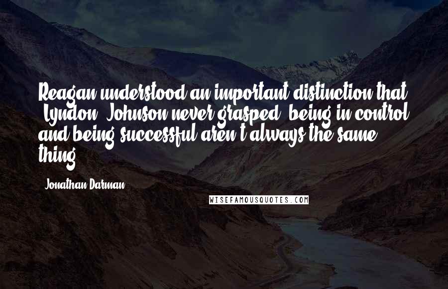 Jonathan Darman Quotes: Reagan understood an important distinction that (Lyndon) Johnson never grasped: being in control and being successful aren't always the same thing.