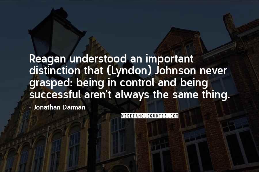 Jonathan Darman Quotes: Reagan understood an important distinction that (Lyndon) Johnson never grasped: being in control and being successful aren't always the same thing.