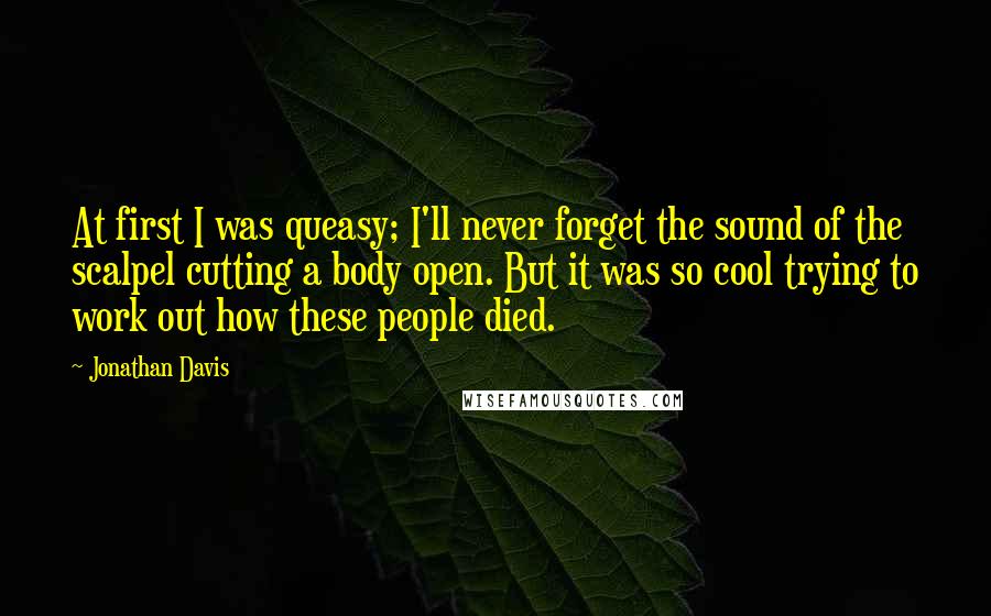 Jonathan Davis Quotes: At first I was queasy; I'll never forget the sound of the scalpel cutting a body open. But it was so cool trying to work out how these people died.