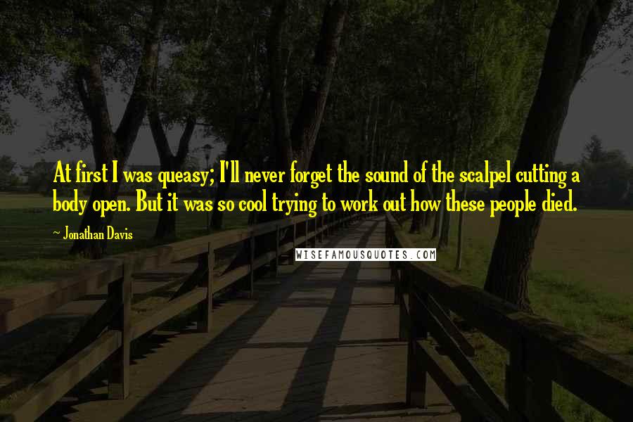 Jonathan Davis Quotes: At first I was queasy; I'll never forget the sound of the scalpel cutting a body open. But it was so cool trying to work out how these people died.