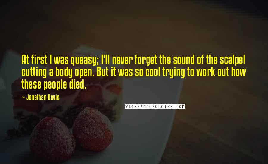 Jonathan Davis Quotes: At first I was queasy; I'll never forget the sound of the scalpel cutting a body open. But it was so cool trying to work out how these people died.