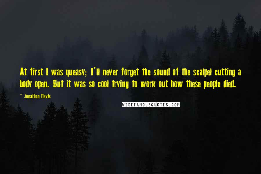 Jonathan Davis Quotes: At first I was queasy; I'll never forget the sound of the scalpel cutting a body open. But it was so cool trying to work out how these people died.