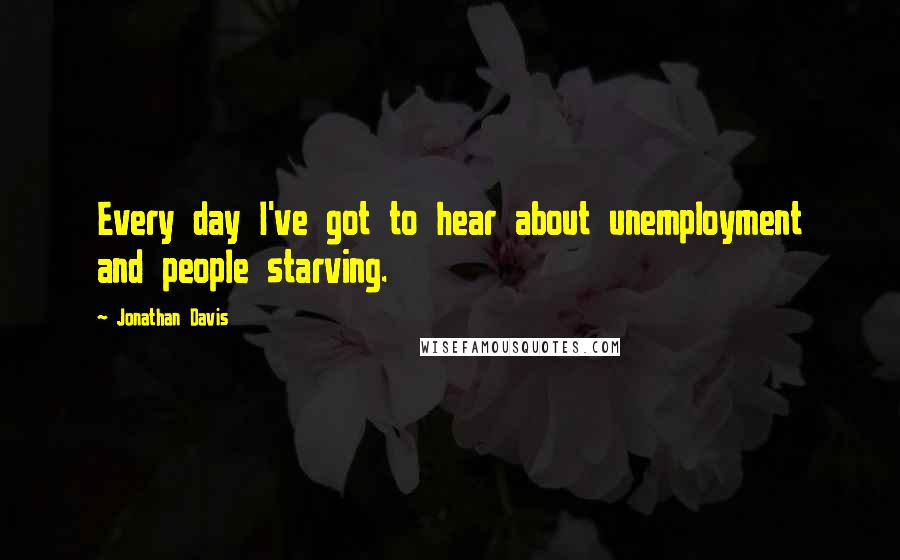 Jonathan Davis Quotes: Every day I've got to hear about unemployment and people starving.