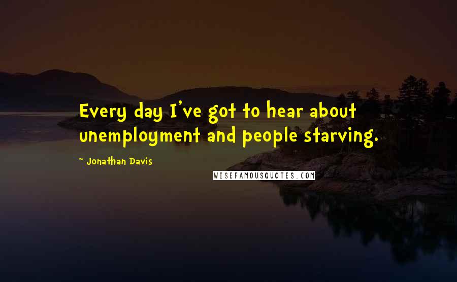 Jonathan Davis Quotes: Every day I've got to hear about unemployment and people starving.