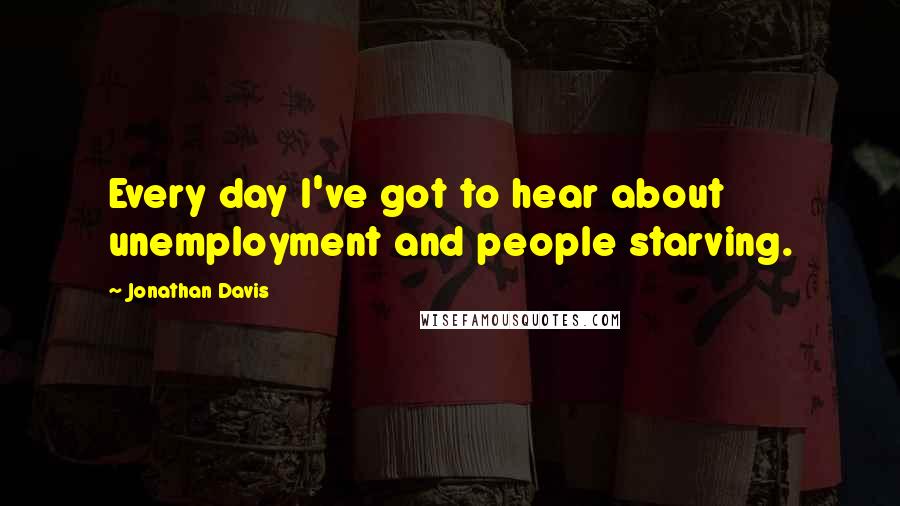 Jonathan Davis Quotes: Every day I've got to hear about unemployment and people starving.