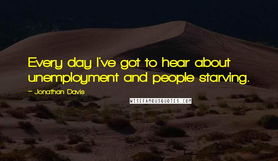 Jonathan Davis Quotes: Every day I've got to hear about unemployment and people starving.