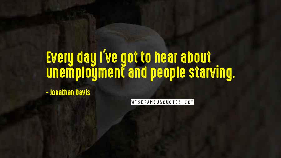 Jonathan Davis Quotes: Every day I've got to hear about unemployment and people starving.