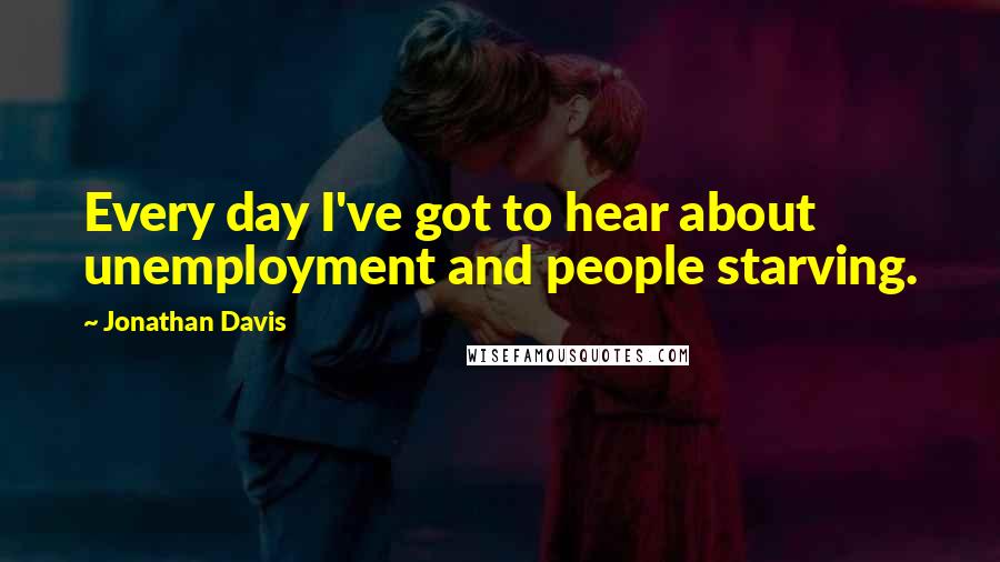 Jonathan Davis Quotes: Every day I've got to hear about unemployment and people starving.