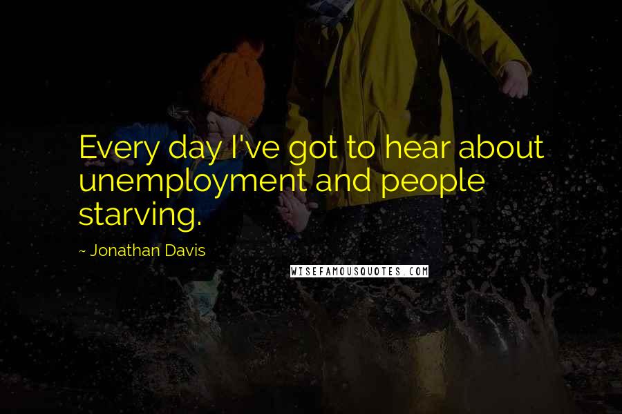 Jonathan Davis Quotes: Every day I've got to hear about unemployment and people starving.