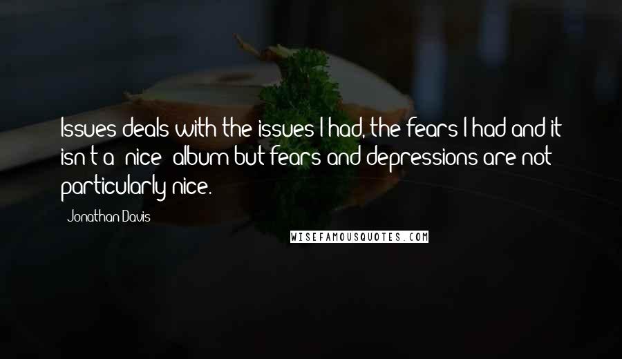 Jonathan Davis Quotes: Issues deals with the issues I had, the fears I had and it isn't a 'nice' album but fears and depressions are not particularly nice.