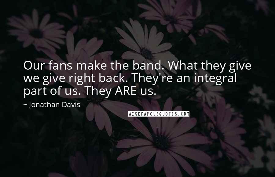 Jonathan Davis Quotes: Our fans make the band. What they give we give right back. They're an integral part of us. They ARE us.