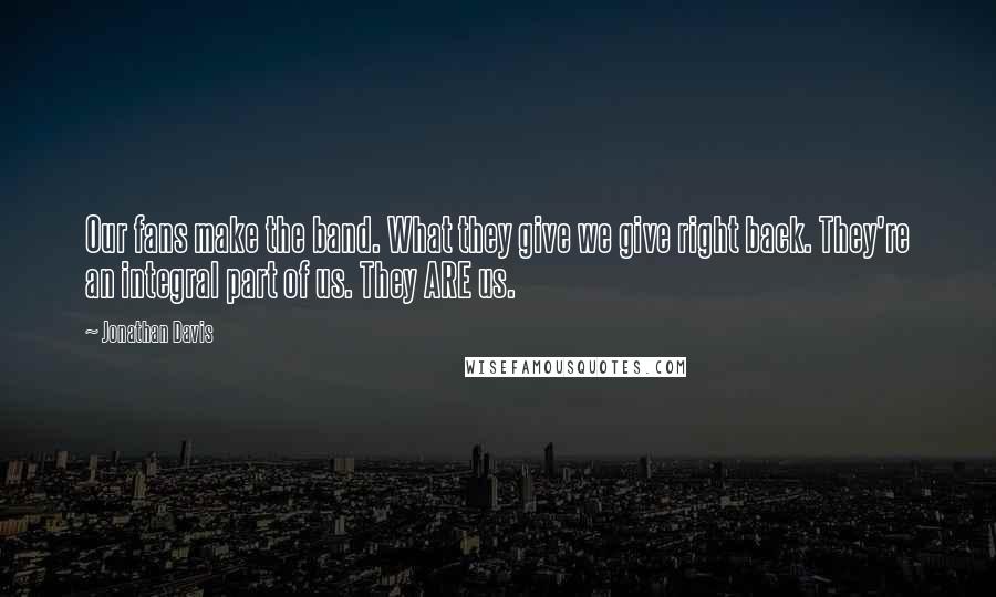 Jonathan Davis Quotes: Our fans make the band. What they give we give right back. They're an integral part of us. They ARE us.